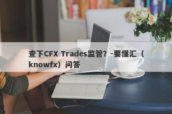 查下CFX Trades监管？-要懂汇（knowfx）问答-第1张图片-要懂汇圈网