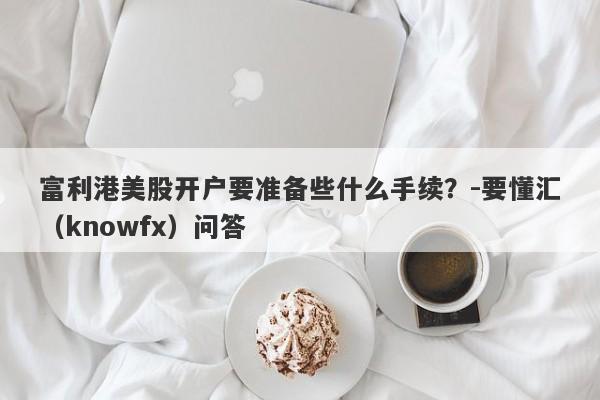 富利港美股开户要准备些什么手续？-要懂汇（knowfx）问答-第1张图片-要懂汇圈网