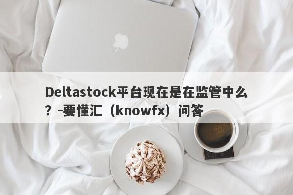 Deltastock平台现在是在监管中么？-要懂汇（knowfx）问答-第1张图片-要懂汇圈网