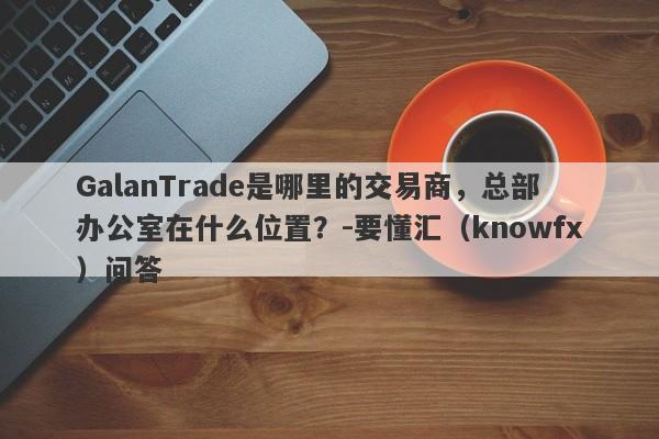 GalanTrade是哪里的交易商，总部办公室在什么位置？-要懂汇（knowfx）问答-第1张图片-要懂汇圈网