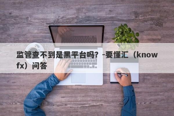 监管查不到是黑平台吗？-要懂汇（knowfx）问答-第1张图片-要懂汇圈网