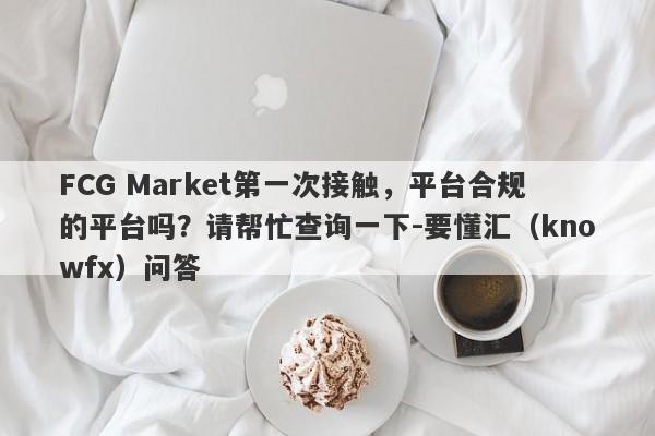 FCG Market第一次接触，平台合规的平台吗？请帮忙查询一下-要懂汇（knowfx）问答-第1张图片-要懂汇圈网