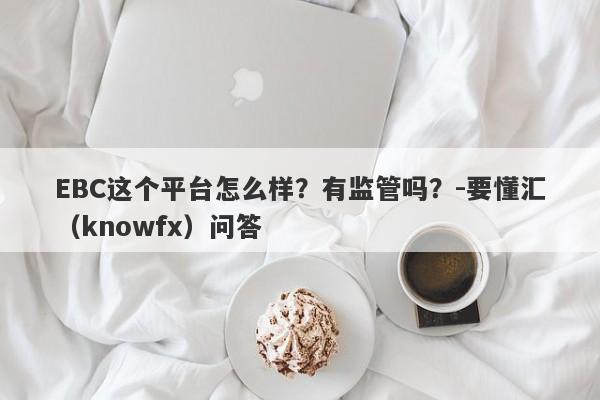 EBC这个平台怎么样？有监管吗？-要懂汇（knowfx）问答-第1张图片-要懂汇圈网