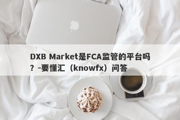 DXB Market是FCA监管的平台吗？-要懂汇（knowfx）问答-第1张图片-要懂汇圈网