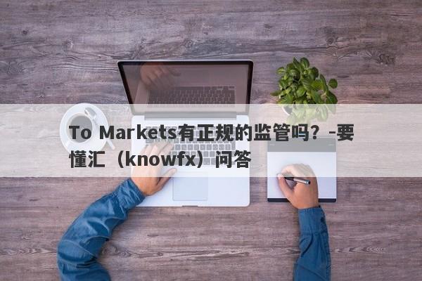 To Markets有正规的监管吗？-要懂汇（knowfx）问答-第1张图片-要懂汇圈网