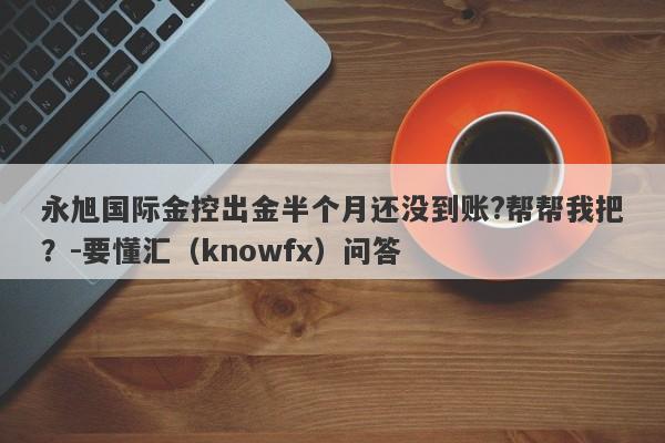 永旭国际金控出金半个月还没到账?帮帮我把？-要懂汇（knowfx）问答-第1张图片-要懂汇圈网