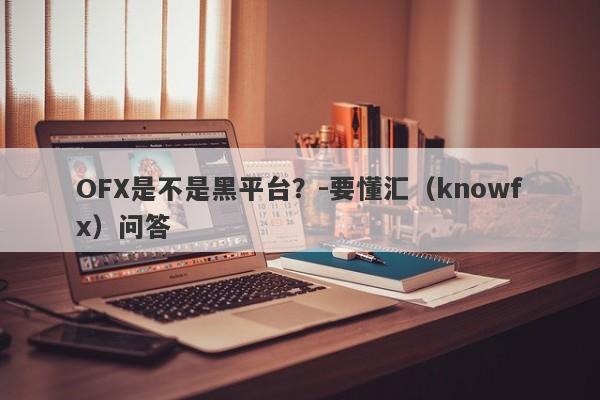 OFX是不是黑平台？-要懂汇（knowfx）问答-第1张图片-要懂汇圈网