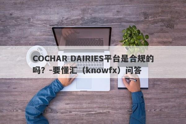 COCHAR DAIRIES平台是合规的吗？-要懂汇（knowfx）问答-第1张图片-要懂汇圈网