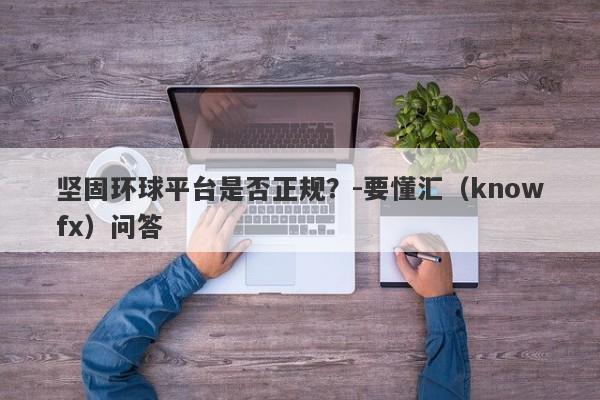 坚固环球平台是否正规？-要懂汇（knowfx）问答-第1张图片-要懂汇圈网