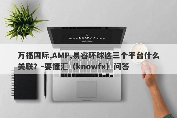 万福国际,AMP,易睿环球这三个平台什么关联？-要懂汇（knowfx）问答-第1张图片-要懂汇圈网