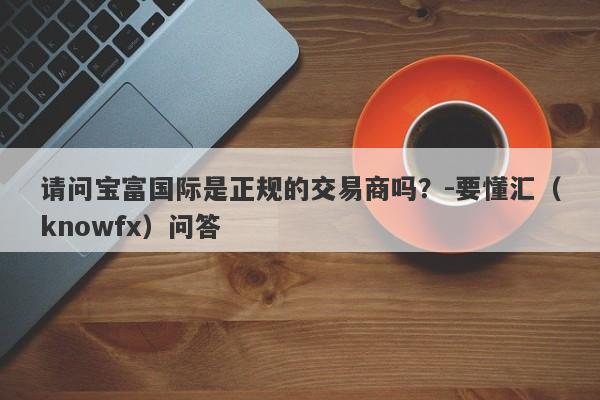 请问宝富国际是正规的交易商吗？-要懂汇（knowfx）问答-第1张图片-要懂汇圈网