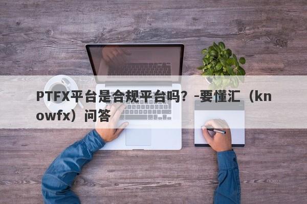 PTFX平台是合规平台吗？-要懂汇（knowfx）问答-第1张图片-要懂汇圈网