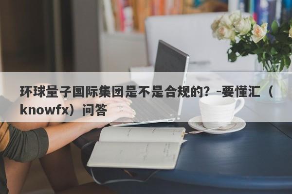 环球量子国际集团是不是合规的？-要懂汇（knowfx）问答-第1张图片-要懂汇圈网