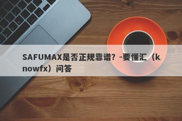 SAFUMAX是否正规靠谱？-要懂汇（knowfx）问答-第1张图片-要懂汇圈网