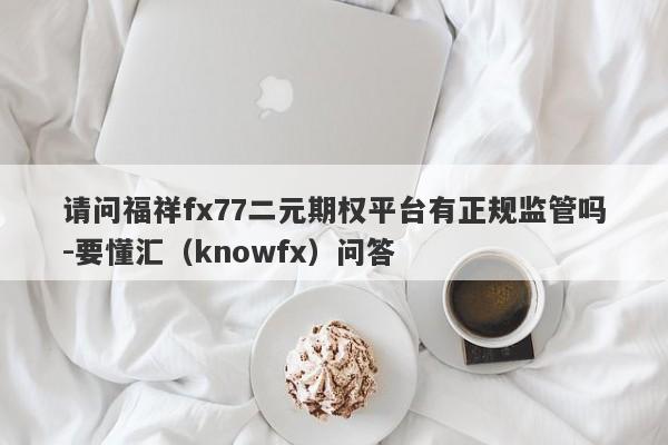 请问福祥fx77二元期权平台有正规监管吗-要懂汇（knowfx）问答-第1张图片-要懂汇圈网