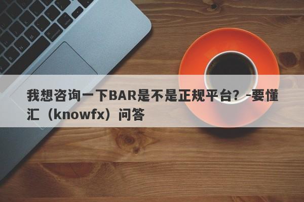 我想咨询一下BAR是不是正规平台？-要懂汇（knowfx）问答-第1张图片-要懂汇圈网