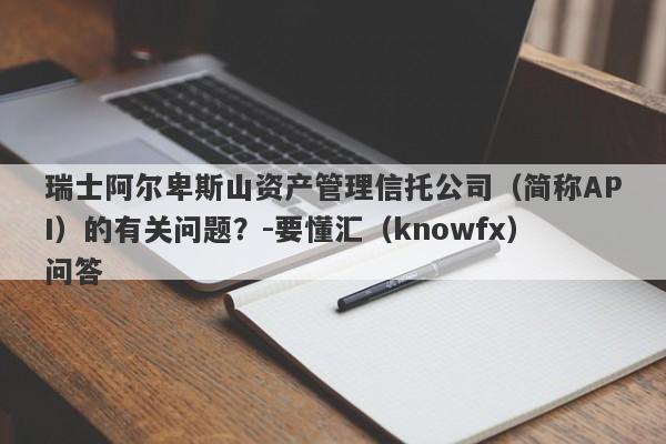 瑞士阿尔卑斯山资产管理信托公司（简称API）的有关问题？-要懂汇（knowfx）问答-第1张图片-要懂汇圈网