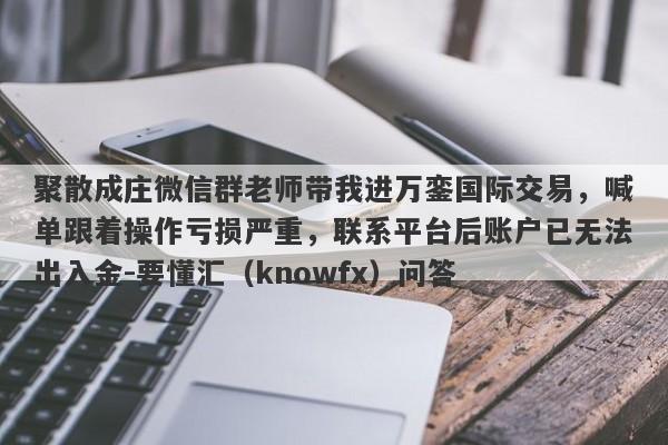 聚散成庄微信群老师带我进万銮国际交易，喊单跟着操作亏损严重，联系平台后账户已无法出入金-要懂汇（knowfx）问答-第1张图片-要懂汇圈网