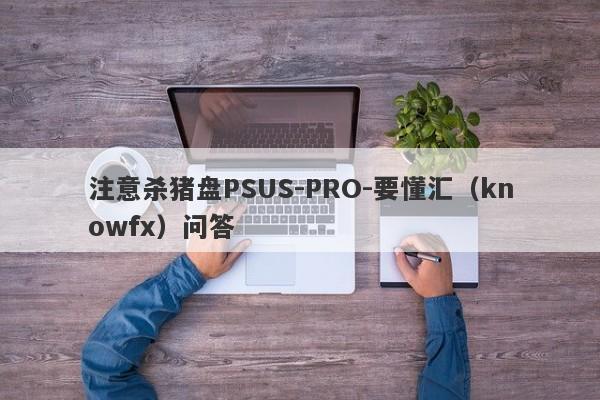 注意杀猪盘PSUS-PRO-要懂汇（knowfx）问答-第1张图片-要懂汇圈网