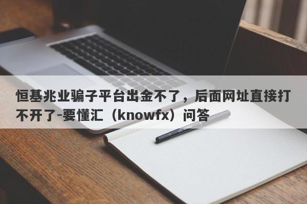 恒基兆业骗子平台出金不了，后面网址直接打不开了-要懂汇（knowfx）问答-第1张图片-要懂汇圈网