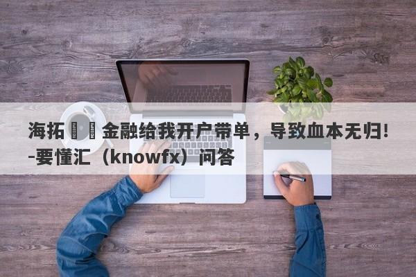 海拓國際金融给我开户带单，导致血本无归！-要懂汇（knowfx）问答-第1张图片-要懂汇圈网