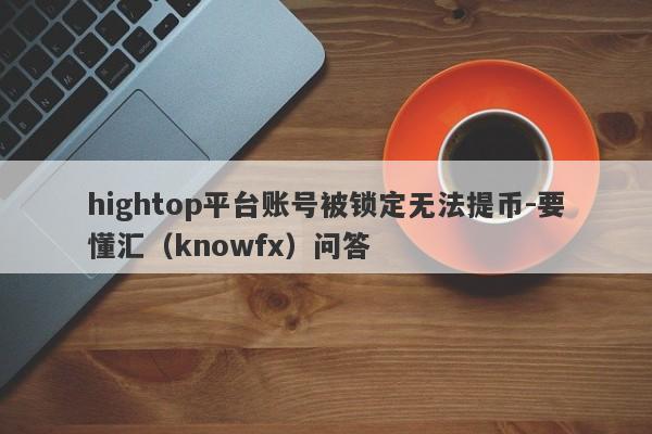 hightop平台账号被锁定无法提币-要懂汇（knowfx）问答-第1张图片-要懂汇圈网