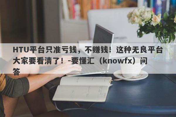 HTU平台只准亏钱，不赚钱！这种无良平台大家要看清了！-要懂汇（knowfx）问答-第1张图片-要懂汇圈网