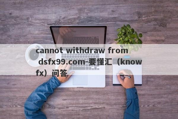 cannot withdraw from dsfx99.com-要懂汇（knowfx）问答-第1张图片-要懂汇圈网