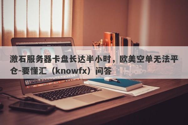 激石服务器卡盘长达半小时，欧美空单无法平仓-要懂汇（knowfx）问答-第1张图片-要懂汇圈网