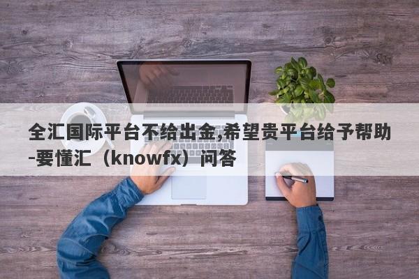 全汇国际平台不给出金,希望贵平台给予帮助-要懂汇（knowfx）问答-第1张图片-要懂汇圈网