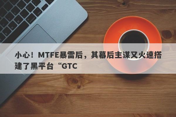 小心！MTFE暴雷后，其幕后主谋又火速搭建了黑平台“GTC-第1张图片-要懂汇圈网