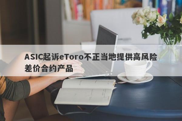 ASIC起诉eToro不正当地提供高风险差价合约产品-第1张图片-要懂汇圈网