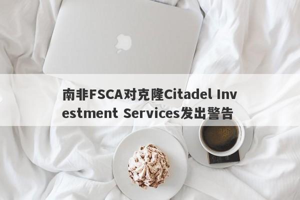 南非FSCA对克隆Citadel Investment Services发出警告-第1张图片-要懂汇圈网