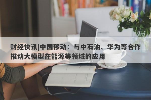 财经快讯|中国移动：与中石油、华为等合作推动大模型在能源等领域的应用-第1张图片-要懂汇圈网