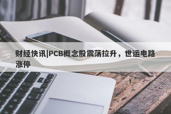 财经快讯|PCB概念股震荡拉升，世运电路涨停-第1张图片-要懂汇圈网