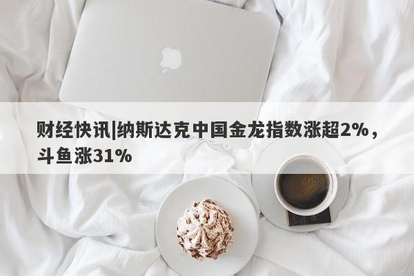 财经快讯|纳斯达克中国金龙指数涨超2%，斗鱼涨31%-第1张图片-要懂汇圈网