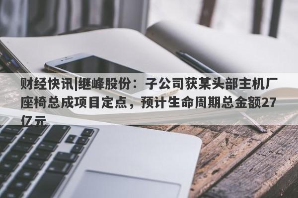 财经快讯|继峰股份：子公司获某头部主机厂座椅总成项目定点，预计生命周期总金额27亿元-第1张图片-要懂汇圈网