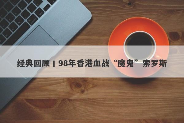 经典回顾丨98年香港血战“魔鬼”索罗斯-第1张图片-要懂汇圈网