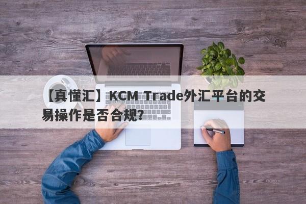 【真懂汇】KCM Trade外汇平台的交易操作是否合规？
-第1张图片-要懂汇圈网