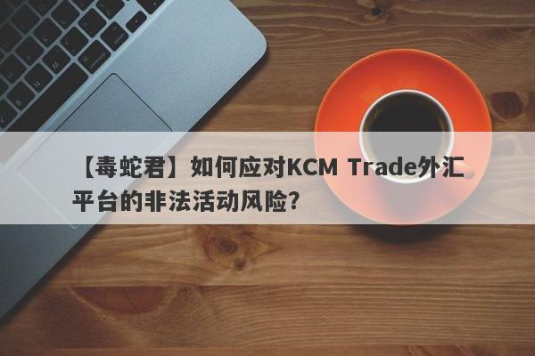 【毒蛇君】如何应对KCM Trade外汇平台的非法活动风险？
-第1张图片-要懂汇圈网