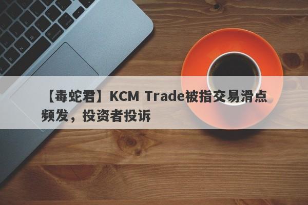 【毒蛇君】KCM Trade被指交易滑点频发，投资者投诉
-第1张图片-要懂汇圈网