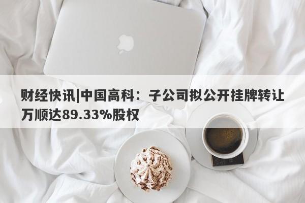 财经快讯|中国高科：子公司拟公开挂牌转让万顺达89.33%股权-第1张图片-要懂汇圈网