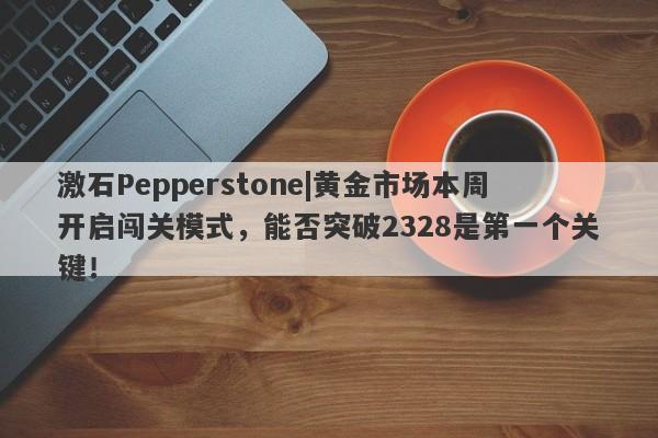 激石Pepperstone|黄金市场本周开启闯关模式，能否突破2328是第一个关键！-第1张图片-要懂汇圈网