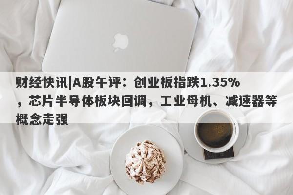 财经快讯|A股午评：创业板指跌1.35%，芯片半导体板块回调，工业母机、减速器等概念走强-第1张图片-要懂汇圈网