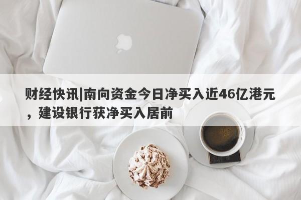 财经快讯|南向资金今日净买入近46亿港元，建设银行获净买入居前-第1张图片-要懂汇圈网