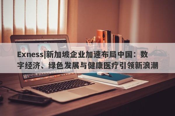 Exness|新加坡企业加速布局中国：数字经济、绿色发展与健康医疗引领新浪潮-第1张图片-要懂汇圈网