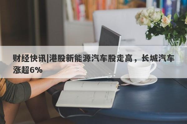 财经快讯|港股新能源汽车股走高，长城汽车涨超6%-第1张图片-要懂汇圈网