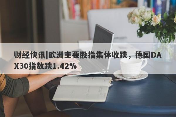 财经快讯|欧洲主要股指集体收跌，德国DAX30指数跌1.42%-第1张图片-要懂汇圈网