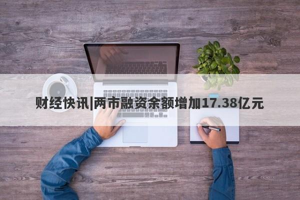 财经快讯|两市融资余额增加17.38亿元-第1张图片-要懂汇圈网