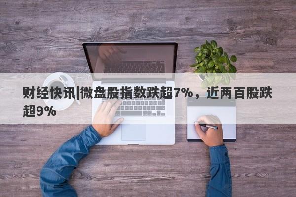 财经快讯|微盘股指数跌超7%，近两百股跌超9%-第1张图片-要懂汇圈网